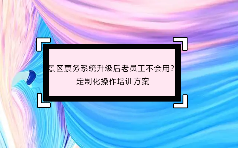 景區(qū)票務(wù)系統(tǒng)升級后老員工不會用？定制化操作培訓(xùn)方案